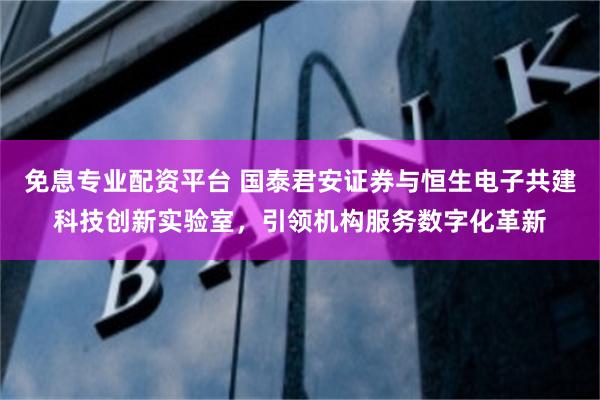 免息专业配资平台 国泰君安证券与恒生电子共建科技创新实验室，引领机构服务数字化革新