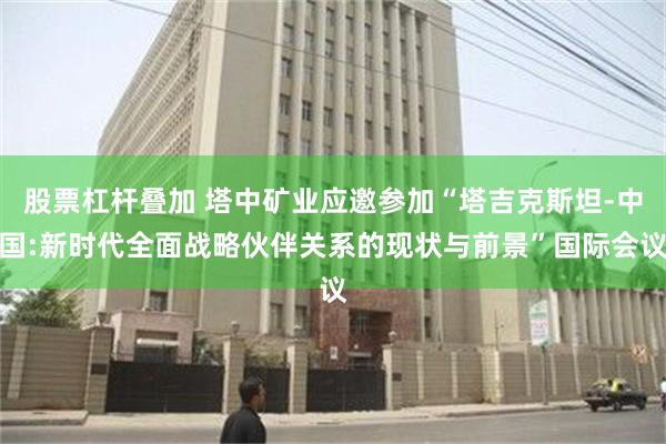 股票杠杆叠加 塔中矿业应邀参加“塔吉克斯坦-中国:新时代全面战略伙伴关系的现状与前景”国际会议