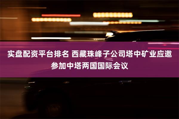 实盘配资平台排名 西藏珠峰子公司塔中矿业应邀参加中塔两国国际会议