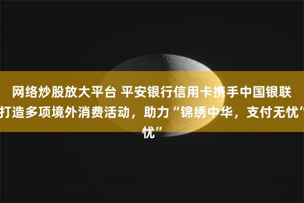 网络炒股放大平台 平安银行信用卡携手中国银联打造多项境外消费活动，助力“锦绣中华，支付无忧”