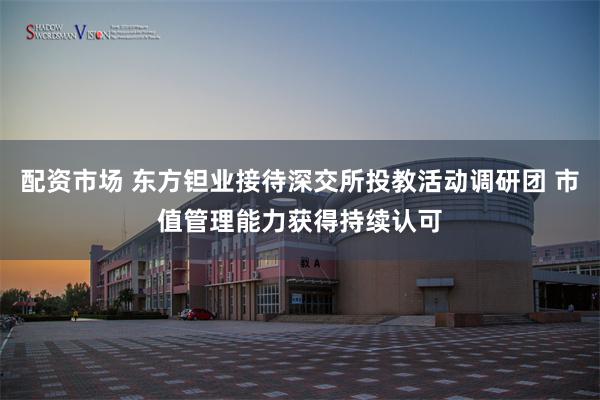 配资市场 东方钽业接待深交所投教活动调研团 市值管理能力获得持续认可