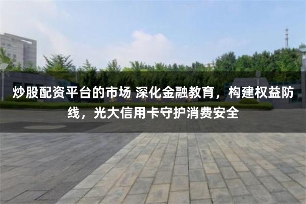 炒股配资平台的市场 深化金融教育，构建权益防线，光大信用卡守护消费安全