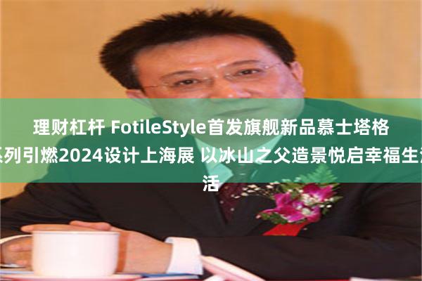 理财杠杆 FotileStyle首发旗舰新品慕士塔格系列引燃2024设计上海展 以冰山之父造景悦启幸福生活