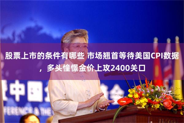 股票上市的条件有哪些 市场翘首等待美国CPI数据，多头憧憬金价上攻2400关口