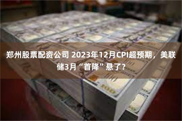 郑州股票配资公司 2023年12月CPI超预期，美联储3月“首降”悬了？