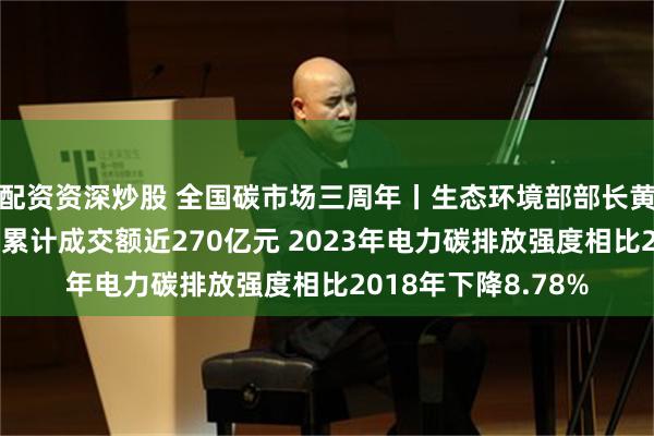 配资资深炒股 全国碳市场三周年丨生态环境部部长黄润秋：全国碳市场累计成交额近270亿元 2023年电力碳排放强度相比2018年下降8.78%