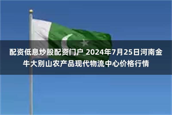 配资低息炒股配资门户 2024年7月25日河南金牛大别山农产品现代物流中心价格行情