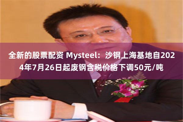 全新的股票配资 Mysteel：沙钢上海基地自2024年7月26日起废钢含税价格下调50元/吨