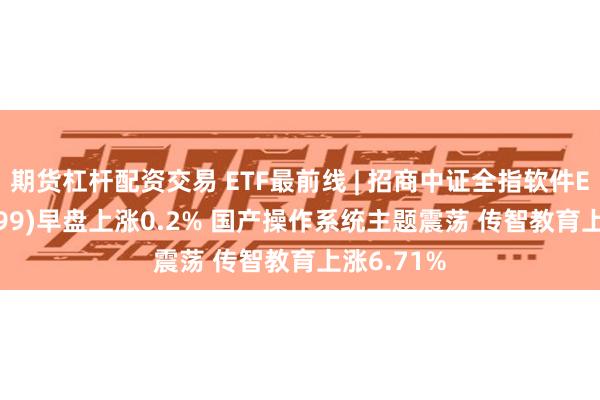 期货杠杆配资交易 ETF最前线 | 招商中证全指软件ETF(159899)早盘上涨0.2% 国产操作系统主题震荡 传智教育上涨6.71%