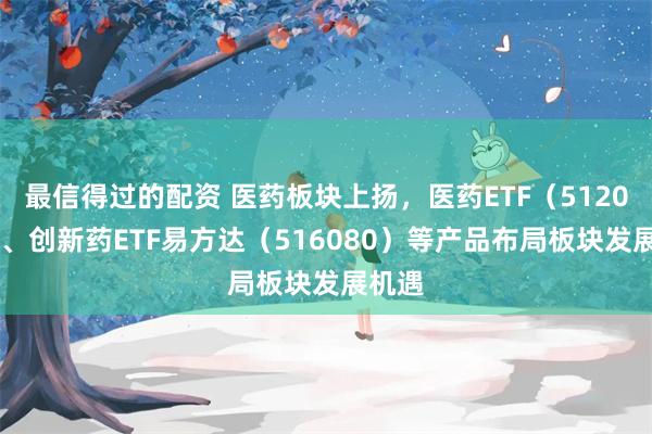 最信得过的配资 医药板块上扬，医药ETF（512010）、创新药ETF易方达（516080）等产品布局板块发展机遇