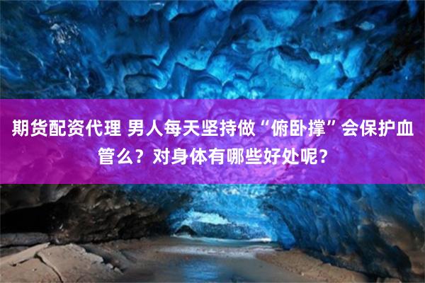 期货配资代理 男人每天坚持做“俯卧撑”会保护血管么？对身体有哪些好处呢？