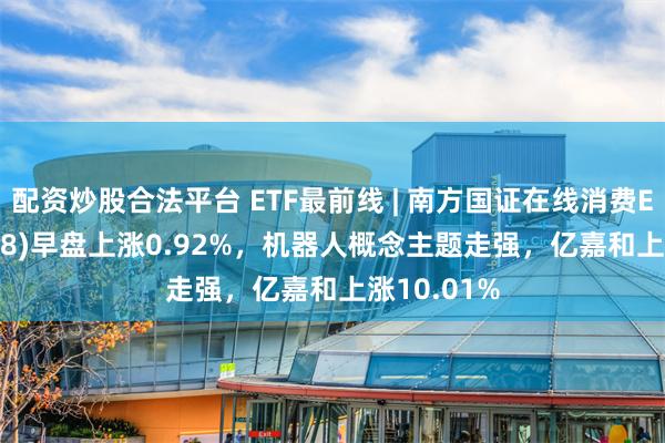 配资炒股合法平台 ETF最前线 | 南方国证在线消费ETF(159728)早盘上涨0.92%，机器人概念主题走强，亿嘉和上涨10.01%