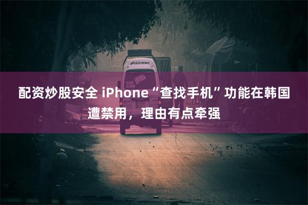 配资炒股安全 iPhone“查找手机”功能在韩国遭禁用，理由有点牵强