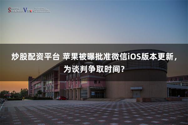 炒股配资平台 苹果被曝批准微信iOS版本更新，为谈判争取时间？