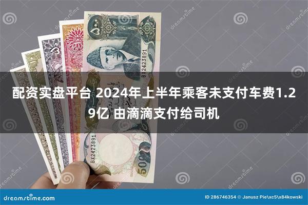 配资实盘平台 2024年上半年乘客未支付车费1.29亿 由滴滴支付给司机