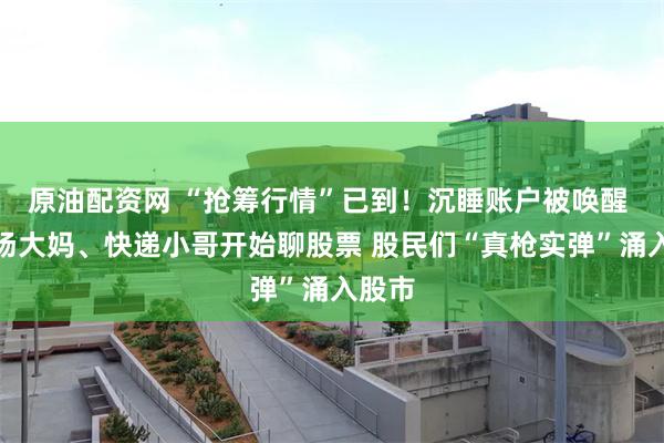 原油配资网 “抢筹行情”已到！沉睡账户被唤醒 菜市场大妈、快递小哥开始聊股票 股民们“真枪实弹”涌入股市