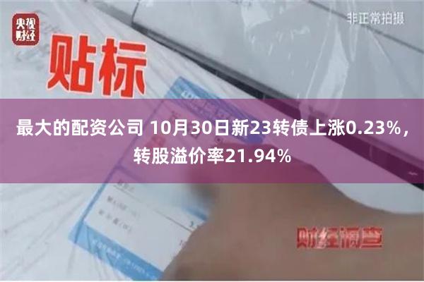 最大的配资公司 10月30日新23转债上涨0.23%，转股溢价率21.94%