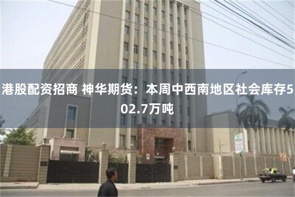 港股配资招商 神华期货：本周中西南地区社会库存502.7万吨