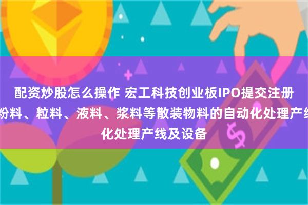 配资炒股怎么操作 宏工科技创业板IPO提交注册 聚焦于粉料、粒料、液料、浆料等散装物料的自动化处理产线及设备