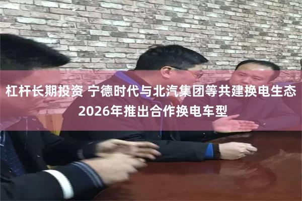 杠杆长期投资 宁德时代与北汽集团等共建换电生态 2026年推出合作换电车型