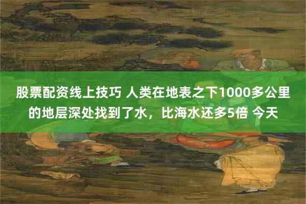 股票配资线上技巧 人类在地表之下1000多公里的地层深处找到了水，比海水还多5倍 今天