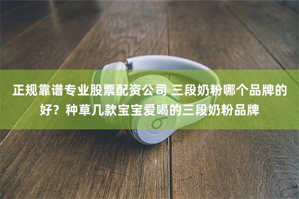 正规靠谱专业股票配资公司 三段奶粉哪个品牌的好？种草几款宝宝爱喝的三段奶粉品牌