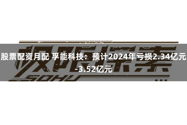 股票配资月配 孚能科技：预计2024年亏损2.34亿元-3.52亿元