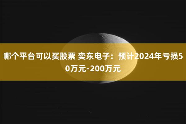 哪个平台可以买股票 奕东电子：预计2024年亏损50万元-200万元