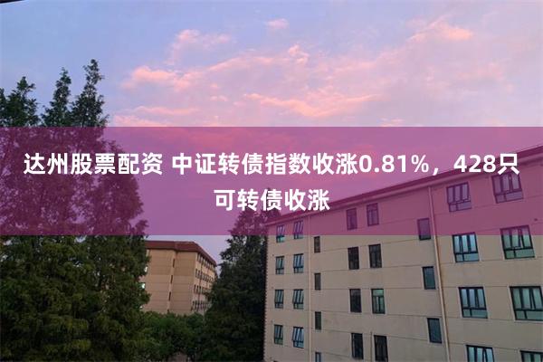 达州股票配资 中证转债指数收涨0.81%，428只可转债收涨