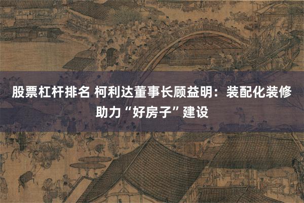 股票杠杆排名 柯利达董事长顾益明：装配化装修助力“好房子”建设