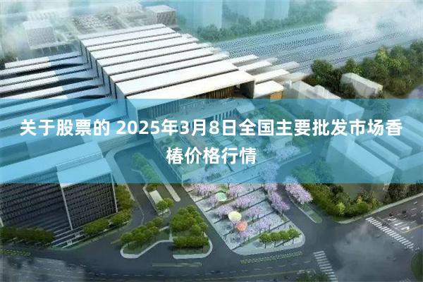 关于股票的 2025年3月8日全国主要批发市场香椿价格行情