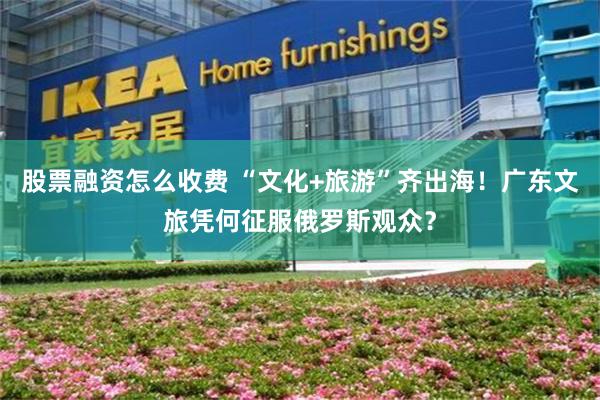 股票融资怎么收费 “文化+旅游”齐出海！广东文旅凭何征服俄罗斯观众？