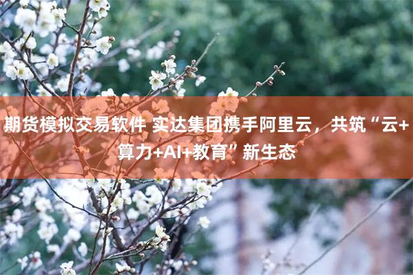 期货模拟交易软件 实达集团携手阿里云，共筑“云+算力+AI+教育”新生态